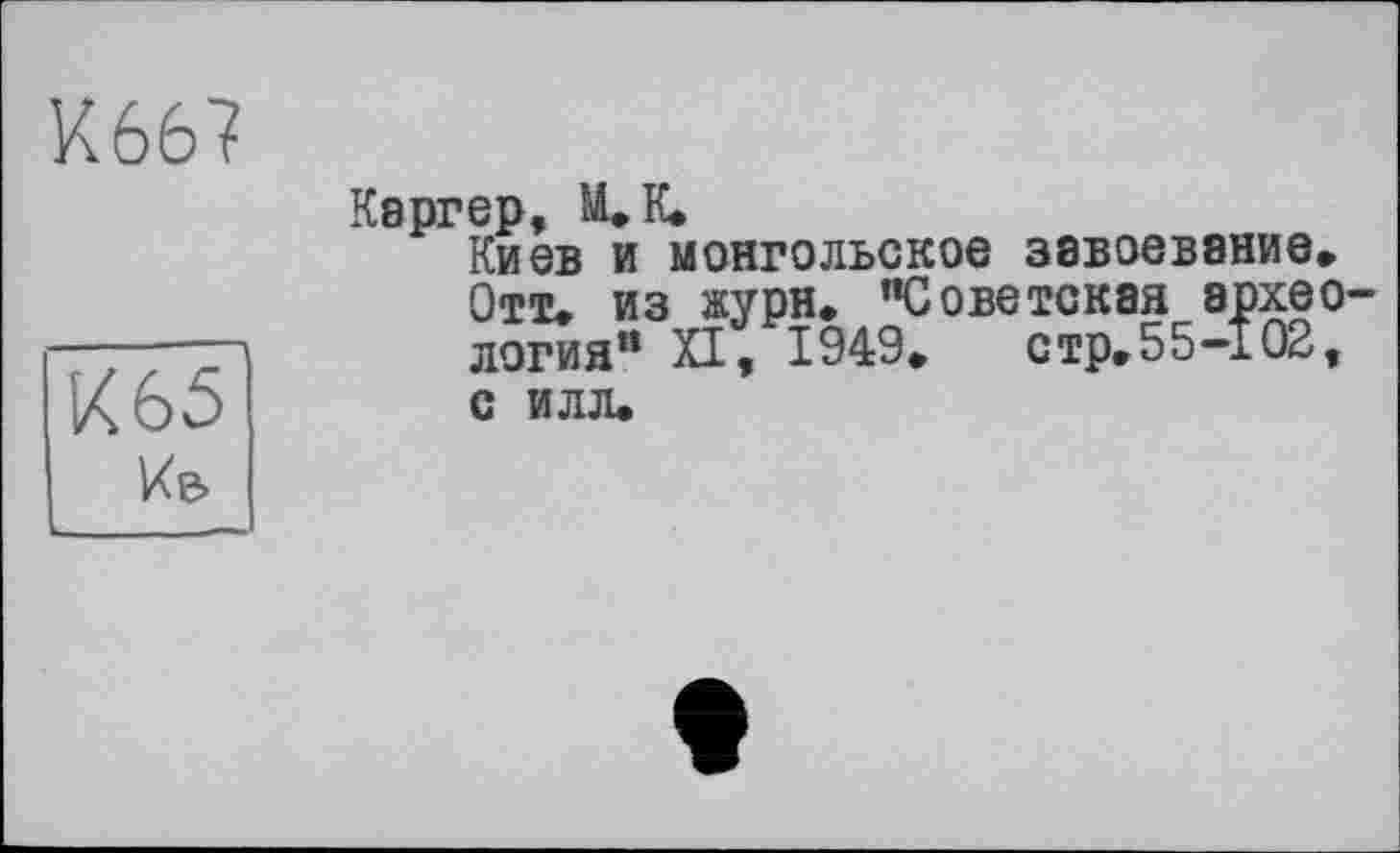 ﻿К667
К 65
Кв
Каргер, М»К»
Киев и монгольское завоевание» Отт» из журн. "Советская археология" XI, 1949»	стр» 5 5-102,
с илл.